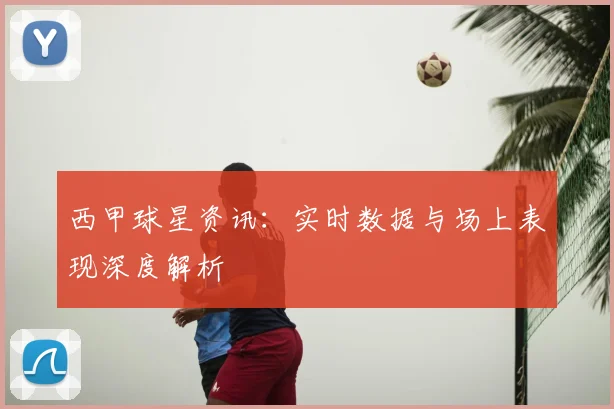 西甲球星资讯：实时数据与场上表现深度解析