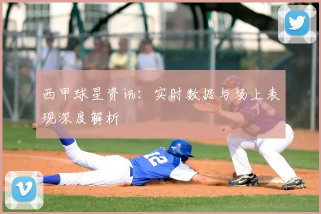西甲球星资讯：实时数据与场上表现深度解析