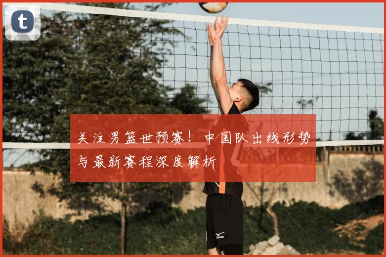 关注男篮世预赛!中国队出线形势与最新赛程深度解析