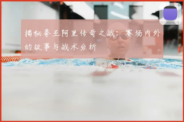 揭秘拳王阿里传奇之战：赛场内外的故事与战术分析